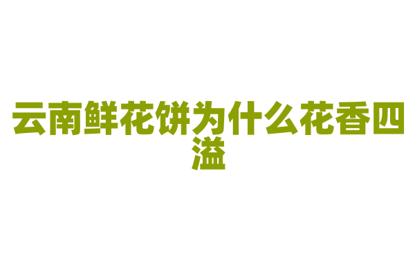 云南鲜花饼为什么花香四溢，鲜花馅料的制作和饼皮的烘焙有什么特点？