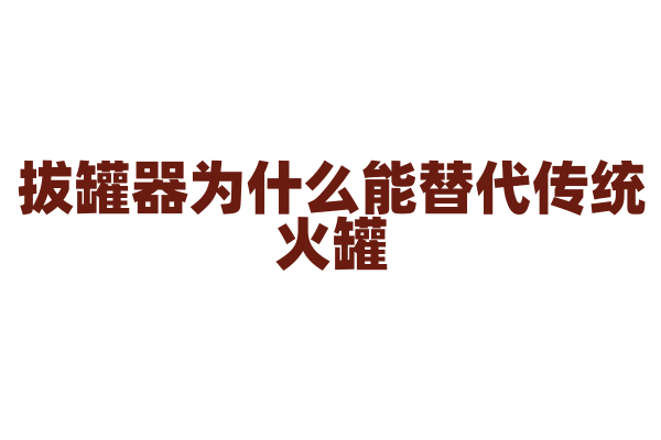 拔罐器为什么能替代传统火罐，它的抽气和负压原理有什么要点？