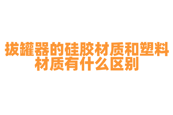 拔罐器的硅胶材质和塑料材质有什么区别，不同材质拔罐器的使用体验和耐用性是怎样的？