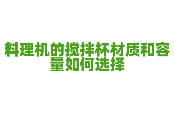 料理机的搅拌杯材质和容量如何选择，搅拌杯的材质特点和容量适配是怎样的？