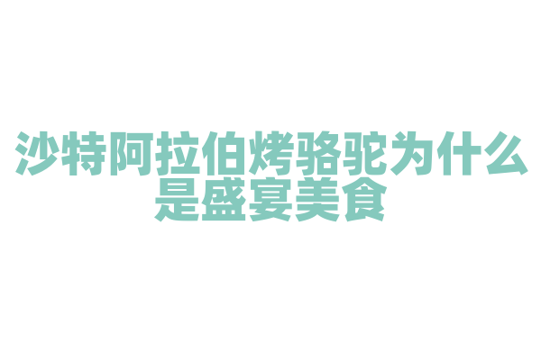 沙特阿拉伯烤骆驼为什么是盛宴美食，烤骆驼的烤制方法和文化意义是什么？