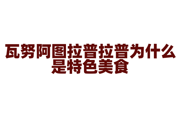 瓦努阿图拉普拉普为什么是特色美食，拉普拉普的制作原料和烹饪方法有什么特点？