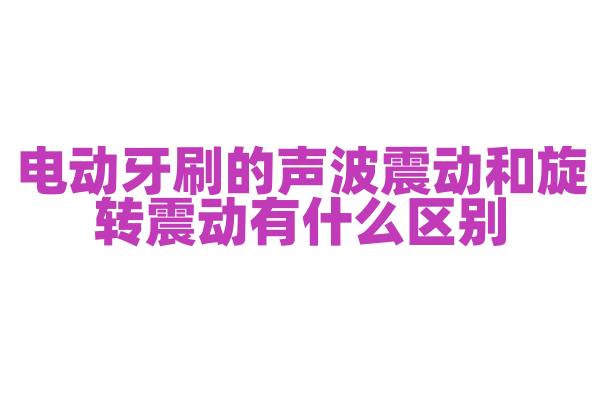 电动牙刷的声波震动和旋转震动有什么区别，不同震动方式的清洁原理和效果是怎样的？