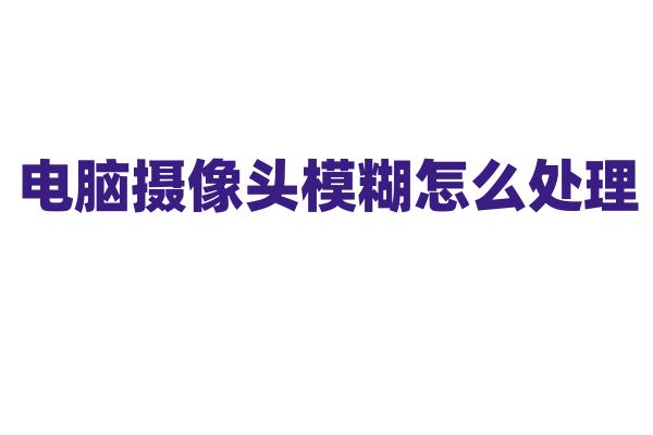电脑摄像头模糊怎么处理？