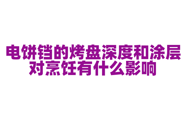 电饼铛的烤盘深度和涂层对烹饪有什么影响，烤盘设计和涂层材质是怎样的？