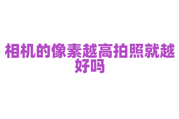 相机的像素越高拍照就越好吗，影响拍照质量的因素有哪些？