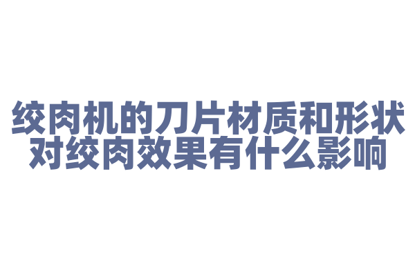 绞肉机的刀片材质和形状对绞肉效果有什么影响，刀片的设计和材质选择是怎样的？