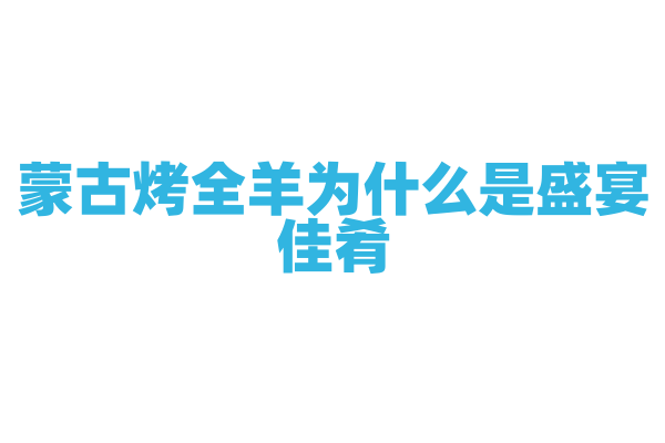蒙古烤全羊为什么是盛宴佳肴，整羊的烤制工艺和食用文化有什么特点？