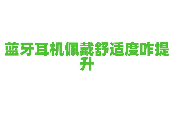 蓝牙耳机佩戴舒适度咋提升？