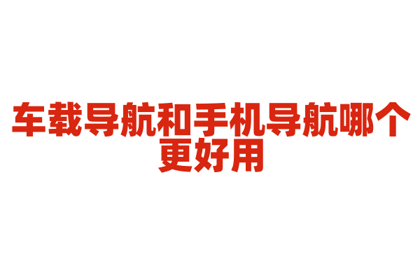 车载导航和手机导航哪个更好用，区别在哪？