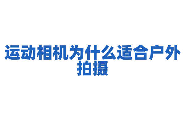 运动相机为什么适合户外拍摄，它的防抖和防水技术是怎样的？