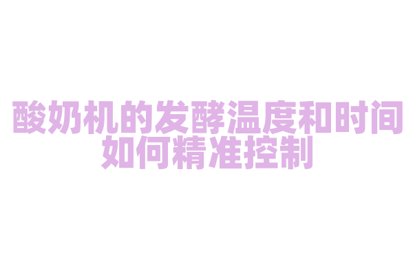 酸奶机的发酵温度和时间如何精准控制，温控技术和定时器是怎样的？